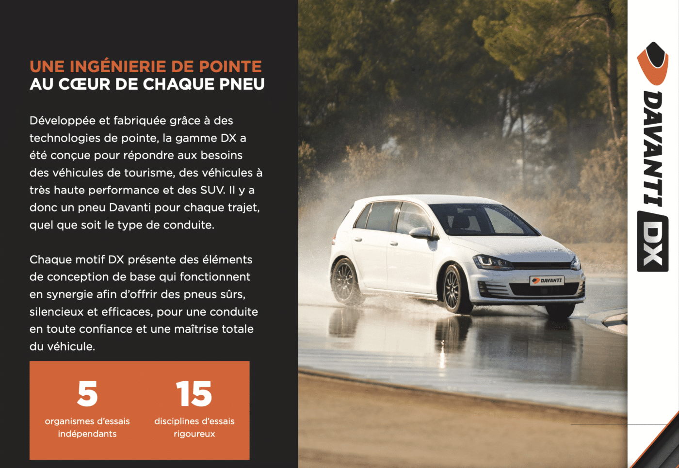 Développée et fabriquée grâce à des technologies de pointe, la gamme DX a été conçue pour répondre aux besoins des véhicules de tourisme, des véhicules à très haute performance et des SUV. Il y a donc un pneu Davanti pour chaque trajet, quel que soit le type de conduite.
Chaque motif DX présente des éléments de conception de base qui fonctionnent en synergie afin d’offrir des pneus sûrs, silencieux et efficaces, pour une conduite en toute confiance et une maîtrise totale du véhicule.